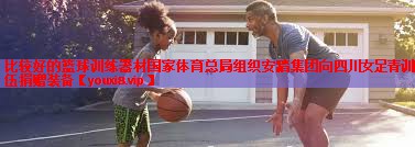 比较好的篮球训练器材国家体育总局组织安踏集团向四川女足青训队伍捐赠装备