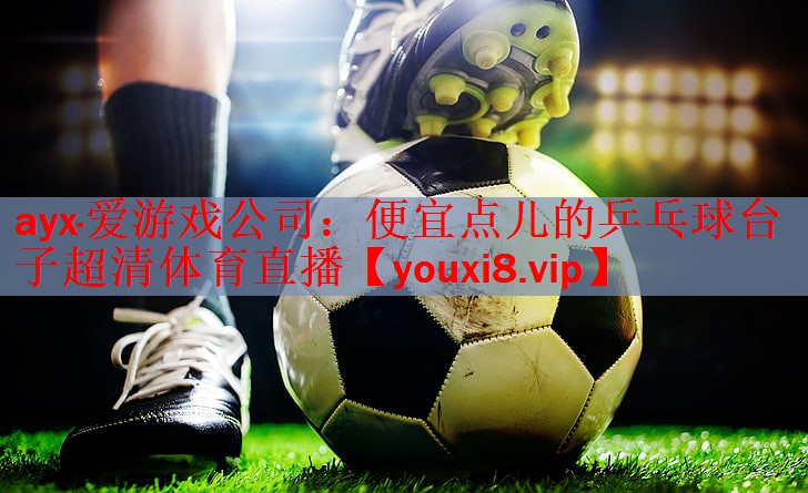 ayx·爱游戏公司：便宜点儿的乒乓球台子超清体育直播