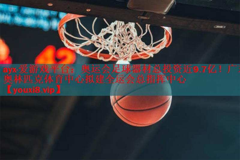 ayx·爱游戏平台：奥运会足球器材总投资近9.7亿！广东奥林匹克体育中心拟建全运会总指挥中心