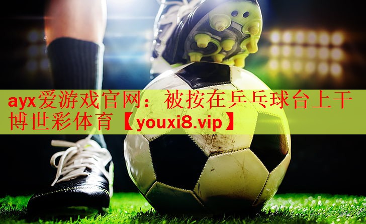 ayx爱游戏官网：被按在乒乓球台上干博世彩体育