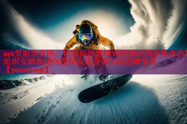 ayx爱游戏官网：比较好的篮球训练器材国家体育总局组织安踏集团向四川女足青训队伍捐赠装备