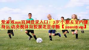 爱游戏ayx官网登录入口：2岁小朋友室内健身运动央视体育投屏老是中断