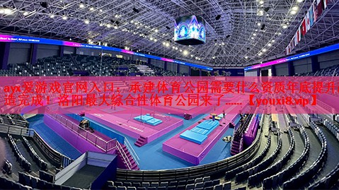 ayx爱游戏官网入口：承建体育公园需要什么资质年底提升改造完成！洛阳最大综合性体育公园来了……