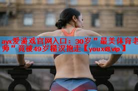 ayx爱游戏官网入口：30岁＂最美体育老师＂竟被49岁糙汉抱走