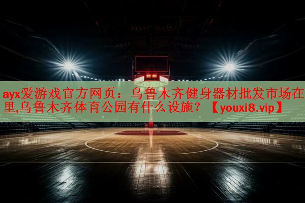 ayx爱游戏官方网页：乌鲁木齐健身器材批发市场在哪里,乌鲁木齐体育公园有什么设施？
