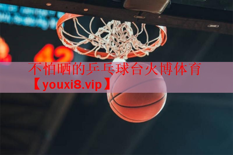不怕晒的乒乓球台火博体育
